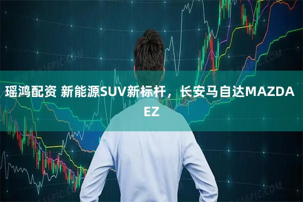 瑶鸿配资 新能源SUV新标杆，长安马自达MAZDA EZ