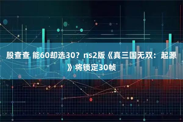 股查查 能60却选30?ns2版《真三国无双:起源》将锁定30帧