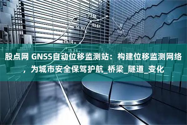 股点网 GNSS自动位移监测站:构建位移监测网络,为城市安全保驾护航_桥梁_隧道_变化