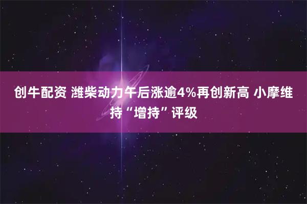 创牛配资 潍柴动力午后涨逾4%再创新高 小摩维持“增持”评级