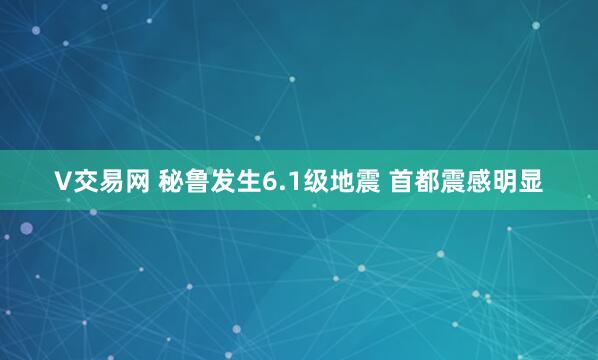 V交易网 秘鲁发生6.1级地震 首都震感明显