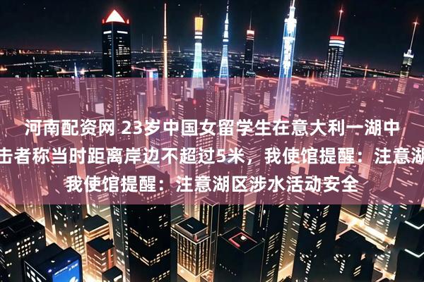 河南配资网 23岁中国女留学生在意大利一湖中游泳时溺亡，目击者称当时距离岸边不超过5米，我使馆提醒：注意湖区涉水活动安全